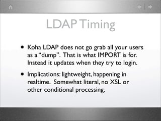 LDAP Timing
• Koha LDAP does not go grab all your users
  as a “dump”. That is what IMPORT is for.
  Instead it updates wh...