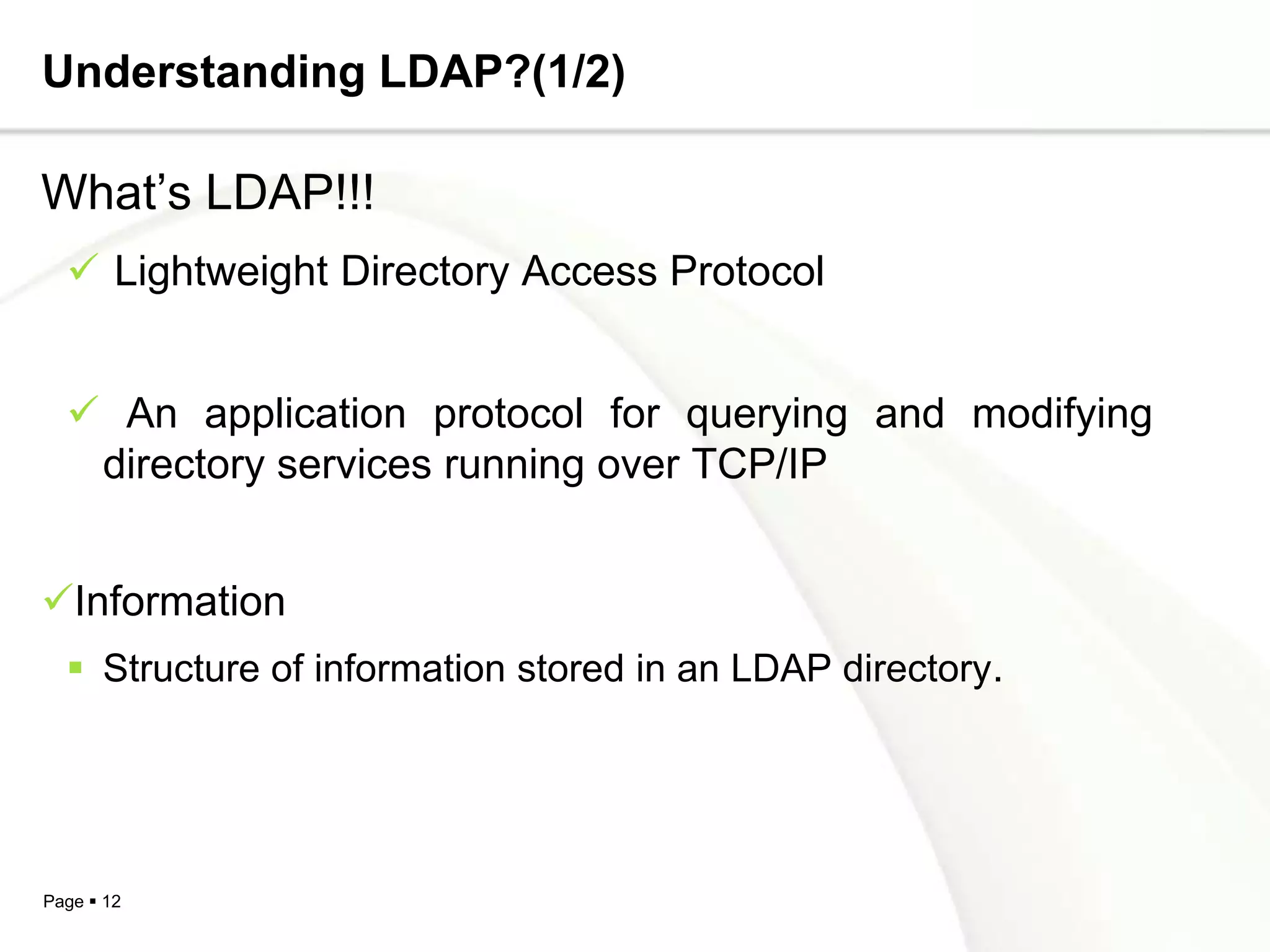 Understanding LDAP?(1/2)

What’s LDAP!!!
   Lightweight Directory Access Protocol


   An application protocol for querying and modifying
   directory services running over TCP/IP


Information
   Structure of information stored in an LDAP directory.




Page  12
 