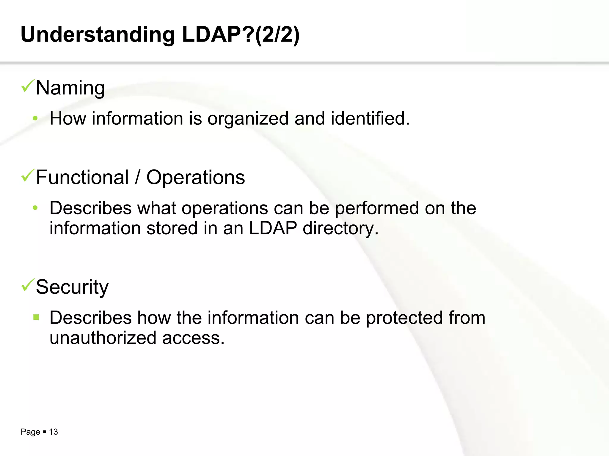 Understanding LDAP?(2/2)

Naming
  • How information is organized and identified.


Functional / Operations
  • Describes what operations can be performed on the
    information stored in an LDAP directory.


Security
   Describes how the information can be protected from
    unauthorized access.



Page  13
 