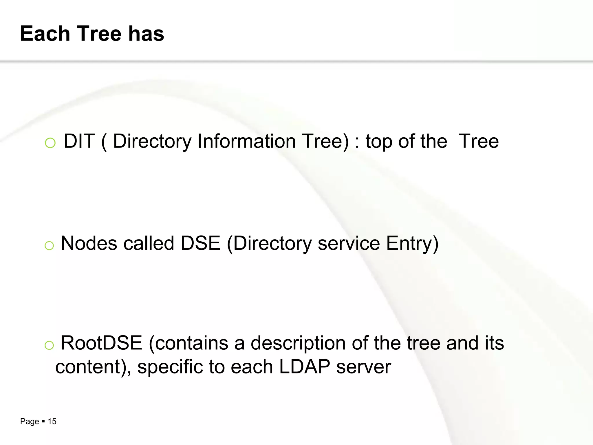 Each Tree has



     o DIT ( Directory Information Tree) : top of the Tree



     o Nodes called DSE (Directory service Entry)




     o RootDSE (contains a description of the tree and its
      content), specific to each LDAP server

Page  15
 