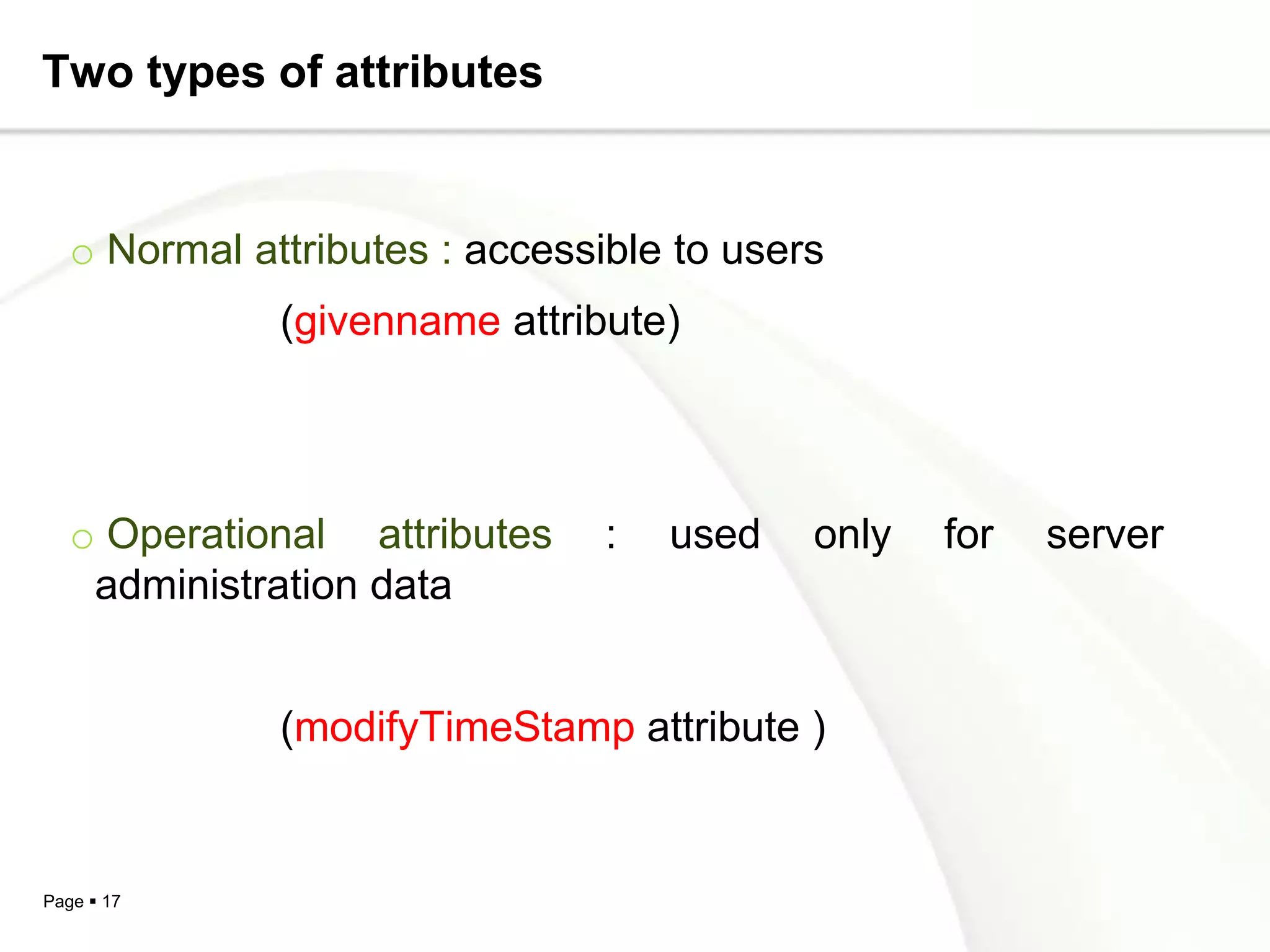 Two types of attributes


   o Normal attributes : accessible to users
              (givenname attribute)




   o Operational attributes     :   used   only   for   server
    administration data


              (modifyTimeStamp attribute )


Page  17
 