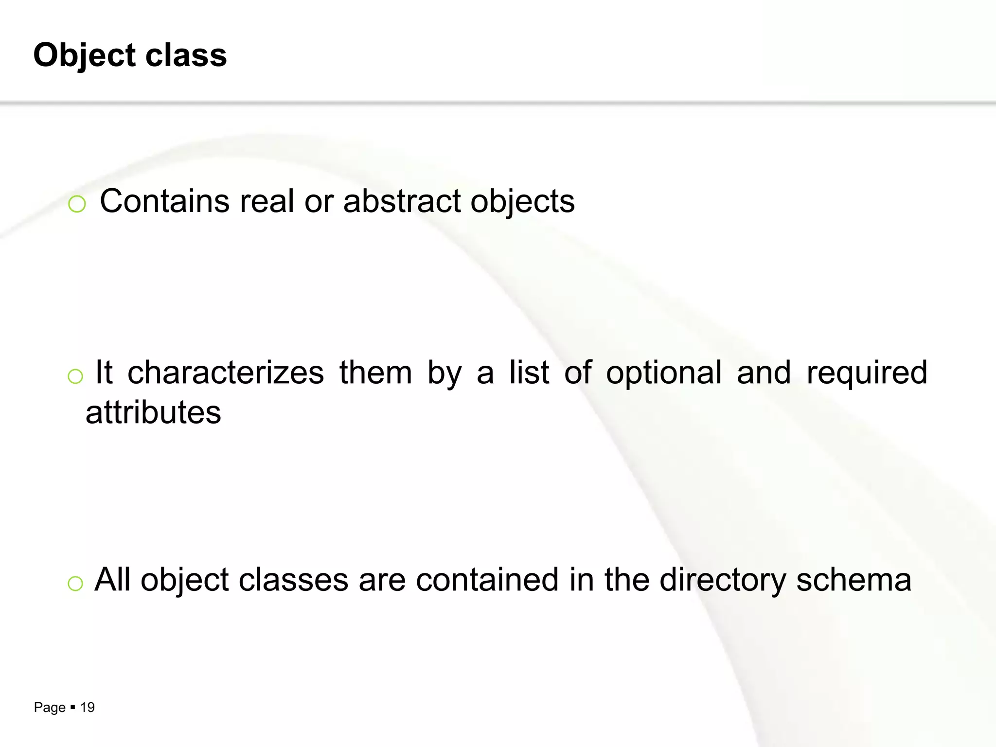 Object class



    o Contains real or abstract objects



    o It characterizes them by a list of optional and required
     attributes




    o All object classes are contained in the directory schema


Page  19
 