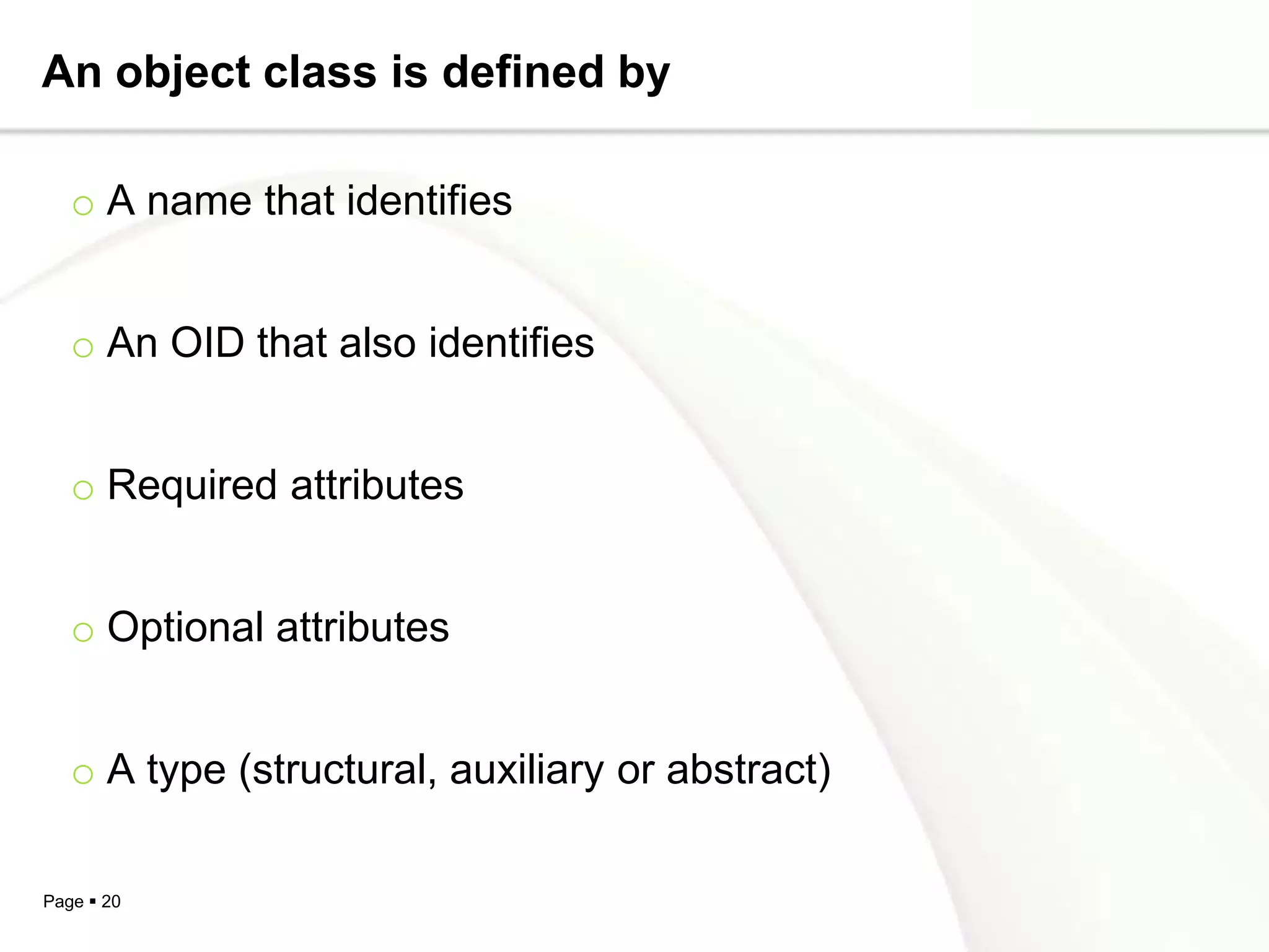 An object class is defined by

   o A name that identifies


   o An OID that also identifies


   o Required attributes


   o Optional attributes


   o A type (structural, auxiliary or abstract)

Page  20
 