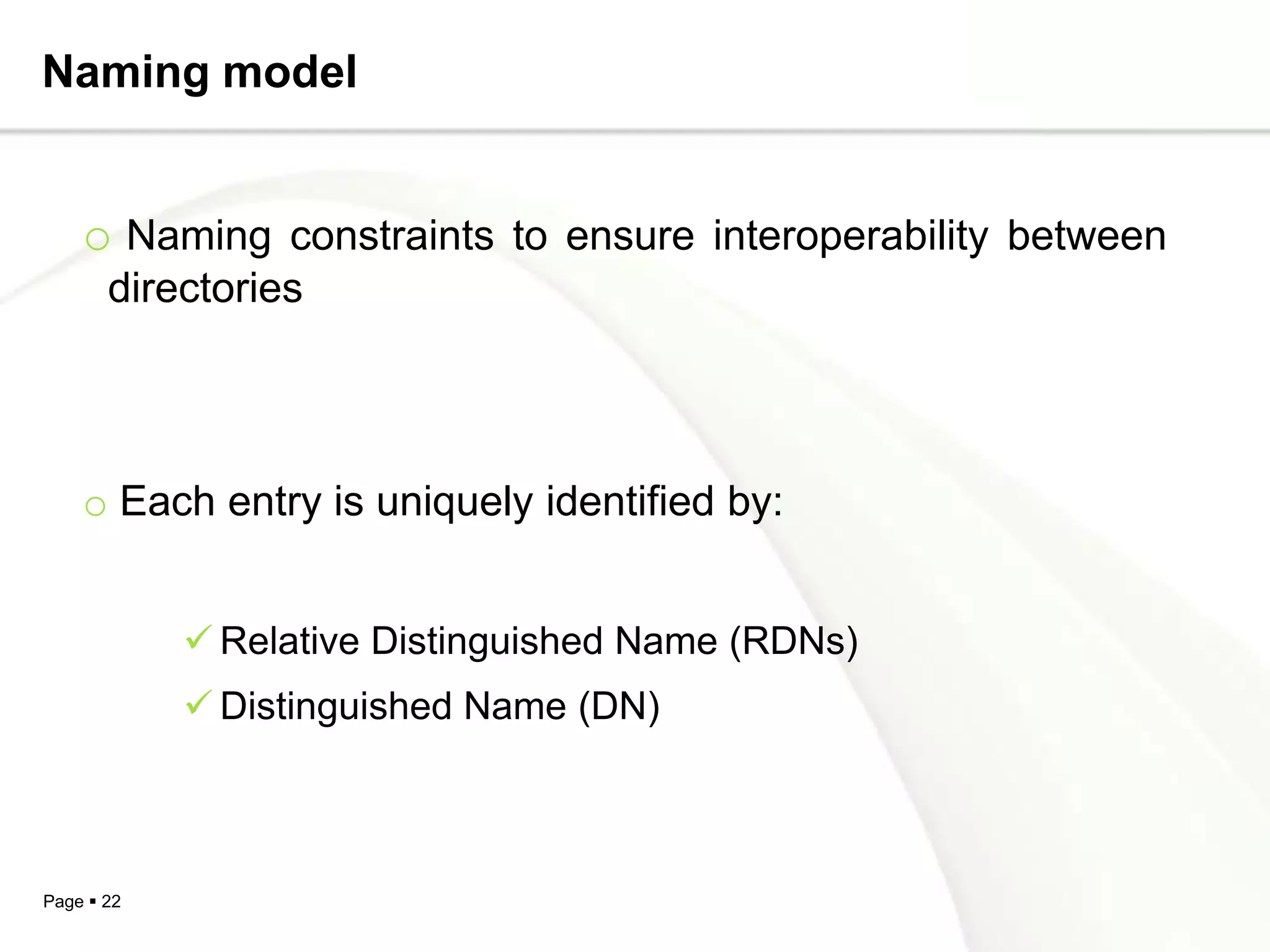 Naming model


    o Naming constraints to ensure interoperability between
       directories




    o Each entry is uniquely identified by:


             Relative Distinguished Name (RDNs)
             Distinguished Name (DN)



Page  22
 