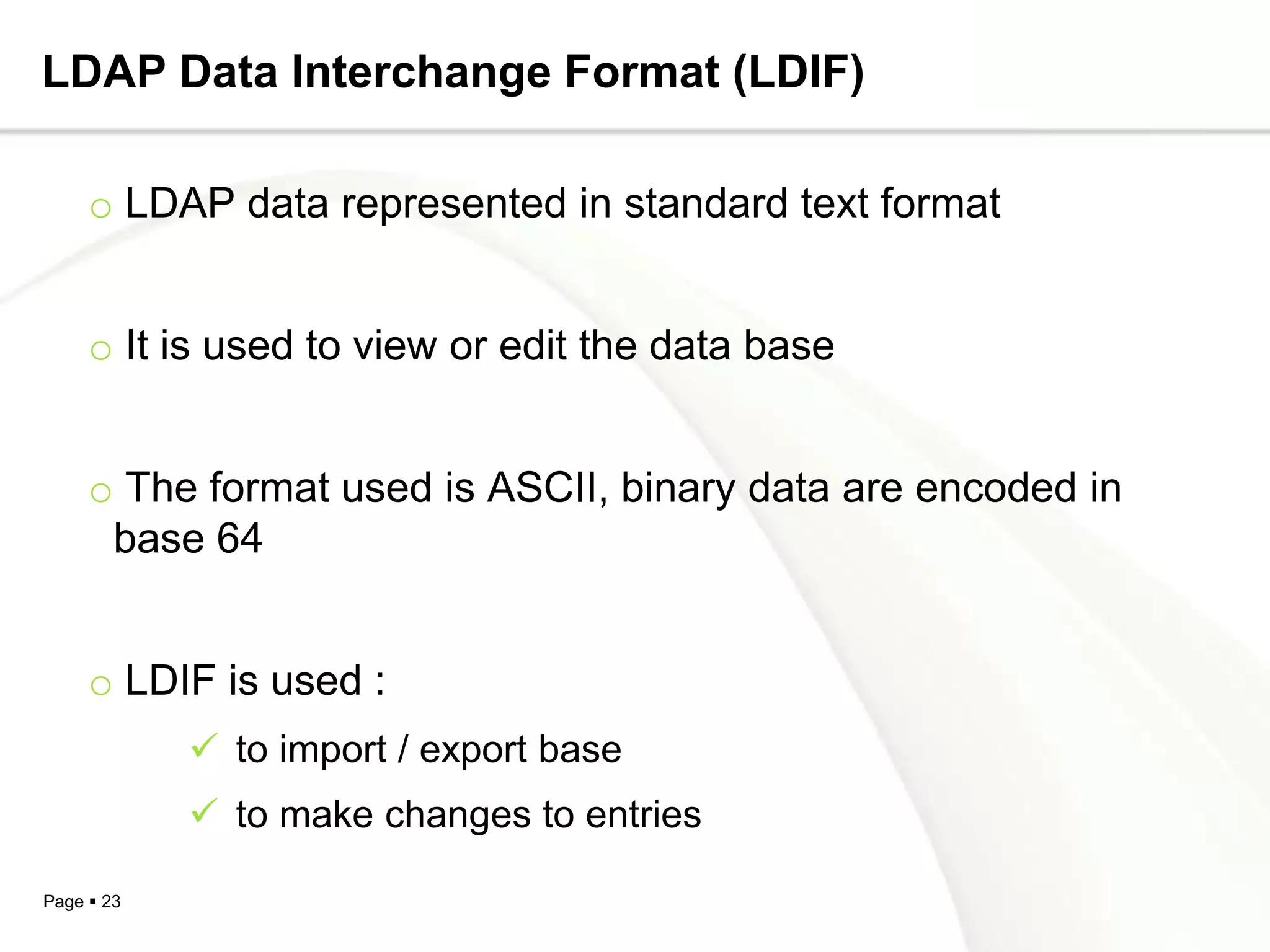 LDAP Data Interchange Format (LDIF)

     o LDAP data represented in standard text format


     o It is used to view or edit the data base


     o The format used is ASCII, binary data are encoded in
      base 64


     o LDIF is used :
             to import / export base
             to make changes to entries

Page  23
 