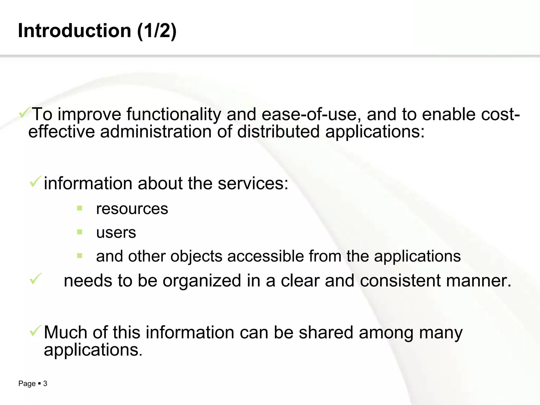Introduction (1/2)



To improve functionality and ease-of-use, and to enable cost-
 effective administration of distributed applications:

  information about the services:
             resources
             users
             and other objects accessible from the applications
          needs to be organized in a clear and consistent manner.

  Much of this information can be shared among many
   applications.
Page  3
 