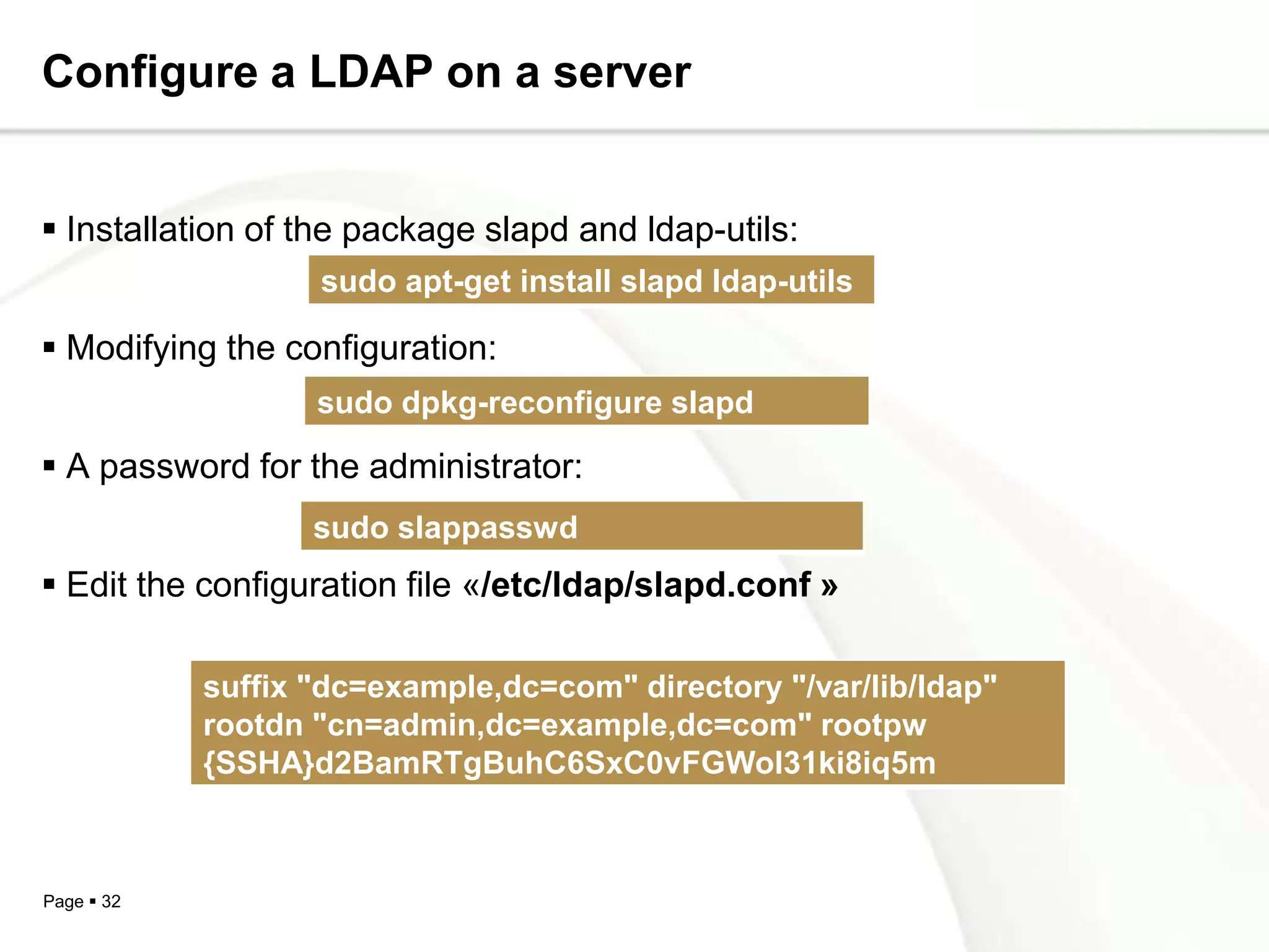Configure a LDAP on a server


 Installation of the package slapd and ldap-utils:
                   sudo apt-get install slapd ldap-utils

 Modifying the configuration:
                   sudo dpkg-reconfigure slapd

 A password for the administrator:
                   sudo slappasswd
 Edit the configuration file «/etc/ldap/slapd.conf »

            suffix "dc=example,dc=com" directory "/var/lib/ldap"
            rootdn "cn=admin,dc=example,dc=com" rootpw
            {SSHA}d2BamRTgBuhC6SxC0vFGWol31ki8iq5m



Page  32
 