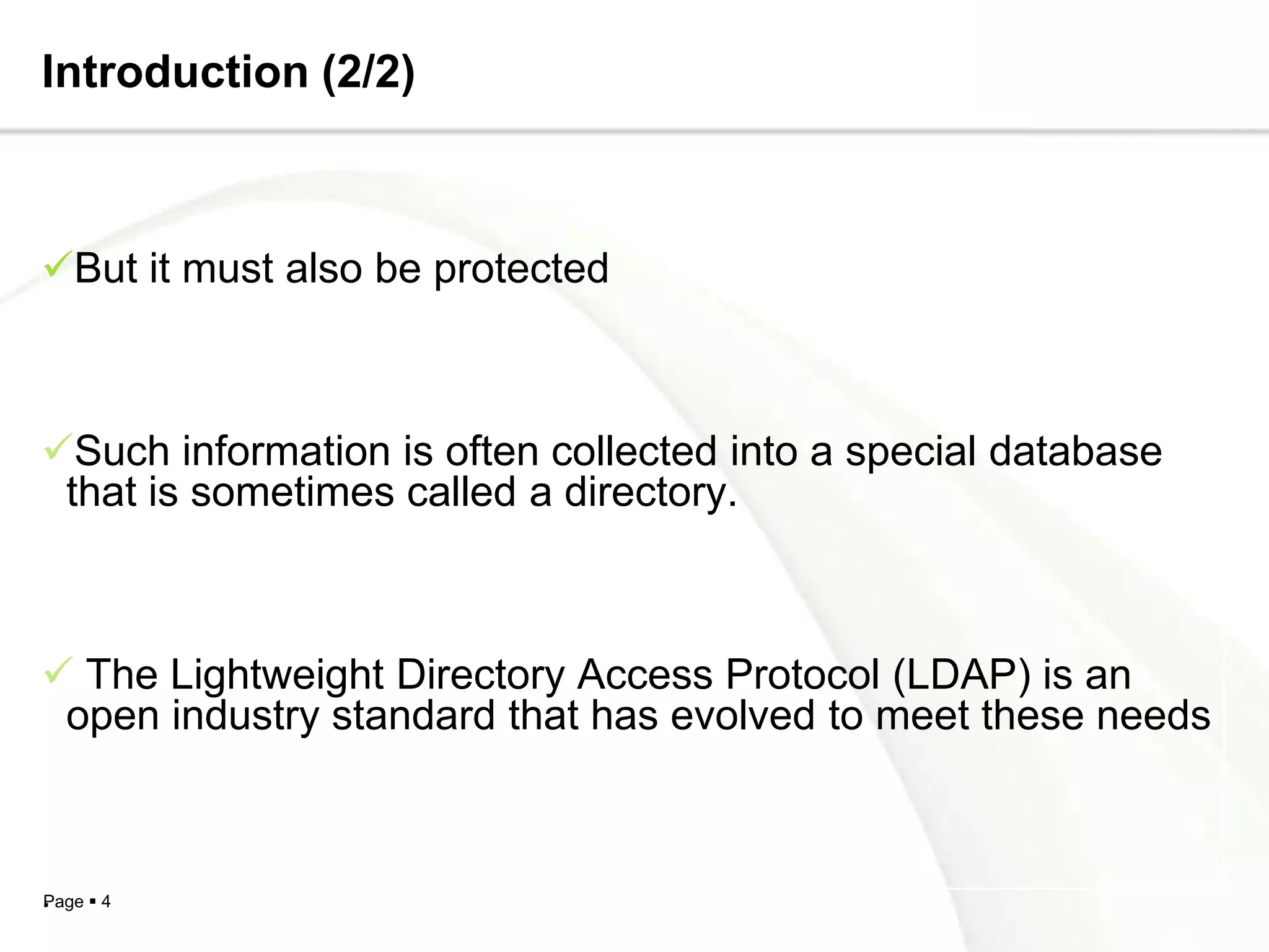 Introduction (2/2)



But it must also be protected



Such information is often collected into a special database
 that is sometimes called a directory.



 The Lightweight Directory Access Protocol (LDAP) is an
 open industry standard that has evolved to meet these needs



. 4
Page
 