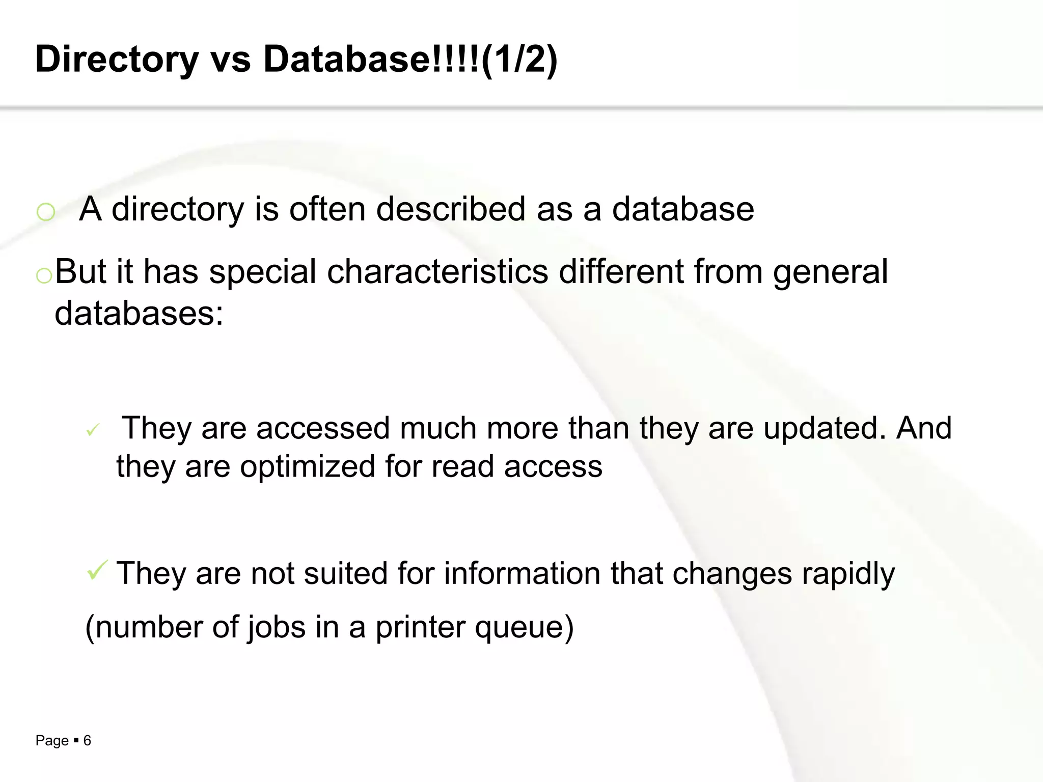 Directory vs Database!!!!(1/2)


o A directory is often described as a database
oBut it has special characteristics different from general
 databases:


           They are accessed much more than they are updated. And
           they are optimized for read access


        They are not suited for information that changes rapidly
       (number of jobs in a printer queue)


Page  6
 