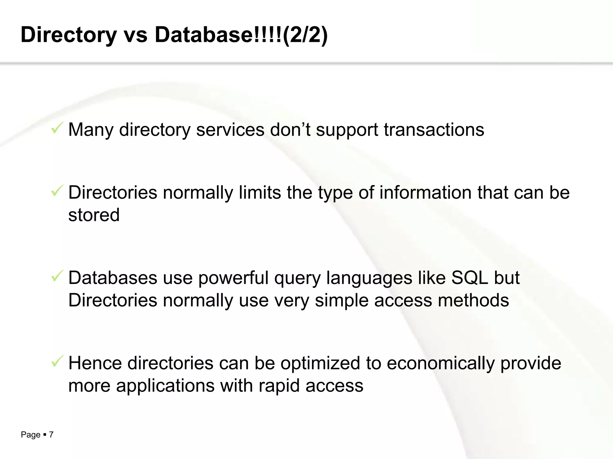 Directory vs Database!!!!(2/2)



        Many directory services don’t support transactions


        Directories normally limits the type of information that can be
         stored


        Databases use powerful query languages like SQL but
         Directories normally use very simple access methods


        Hence directories can be optimized to economically provide
         more applications with rapid access

Page  7
 
