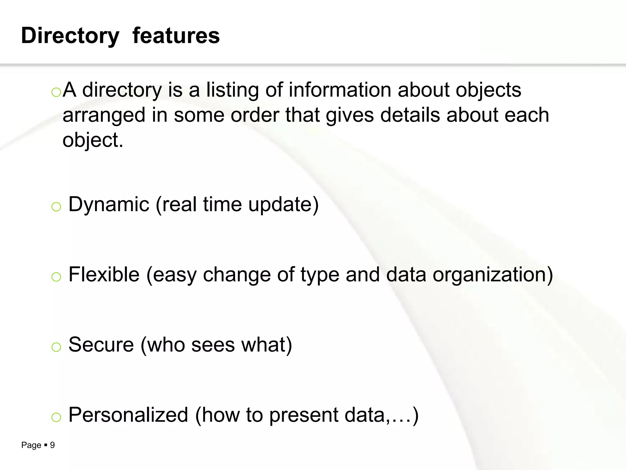 Directory features

      oA directory is a listing of information about objects
       arranged in some order that gives details about each
       object.


      o Dynamic (real time update)


      o Flexible (easy change of type and data organization)


      o Secure (who sees what)


      o Personalized (how to present data,…)
Page  9
 