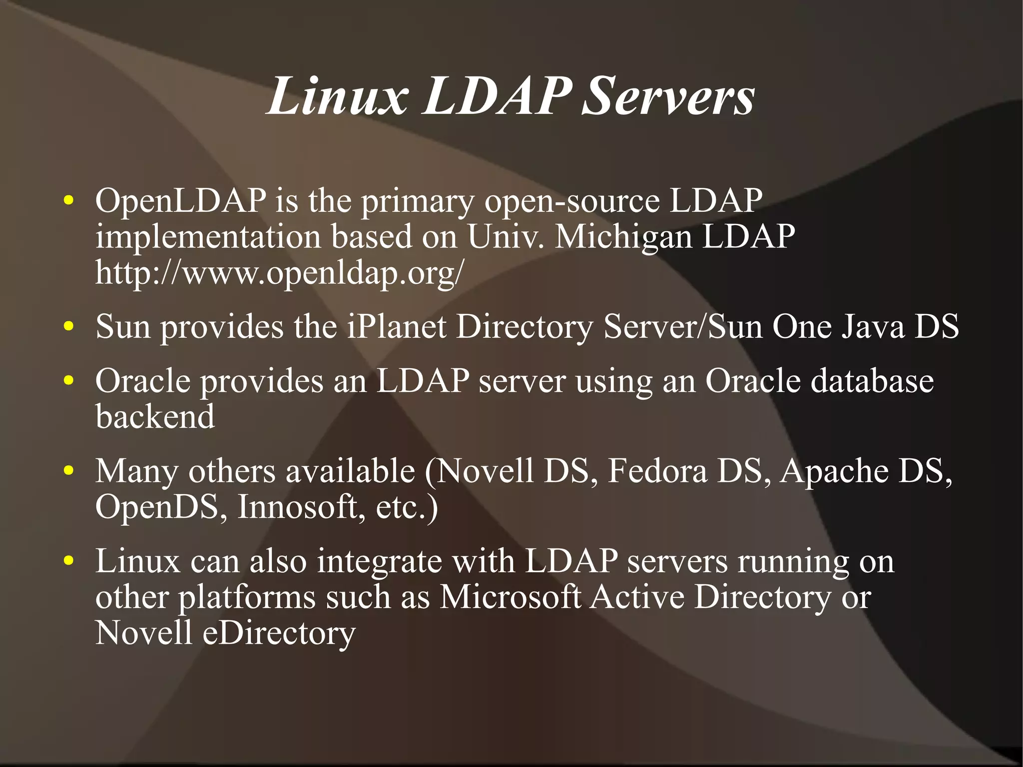 Linux LDAP Servers
●   OpenLDAP is the primary open-source LDAP
    implementation based on Univ. Michigan LDAP
    http://www.openldap.org/
●   Sun provides the iPlanet Directory Server/Sun One Java DS
●   Oracle provides an LDAP server using an Oracle database
    backend
●   Many others available (Novell DS, Fedora DS, Apache DS,
    OpenDS, Innosoft, etc.)
●   Linux can also integrate with LDAP servers running on
    other platforms such as Microsoft Active Directory or
    Novell eDirectory
 