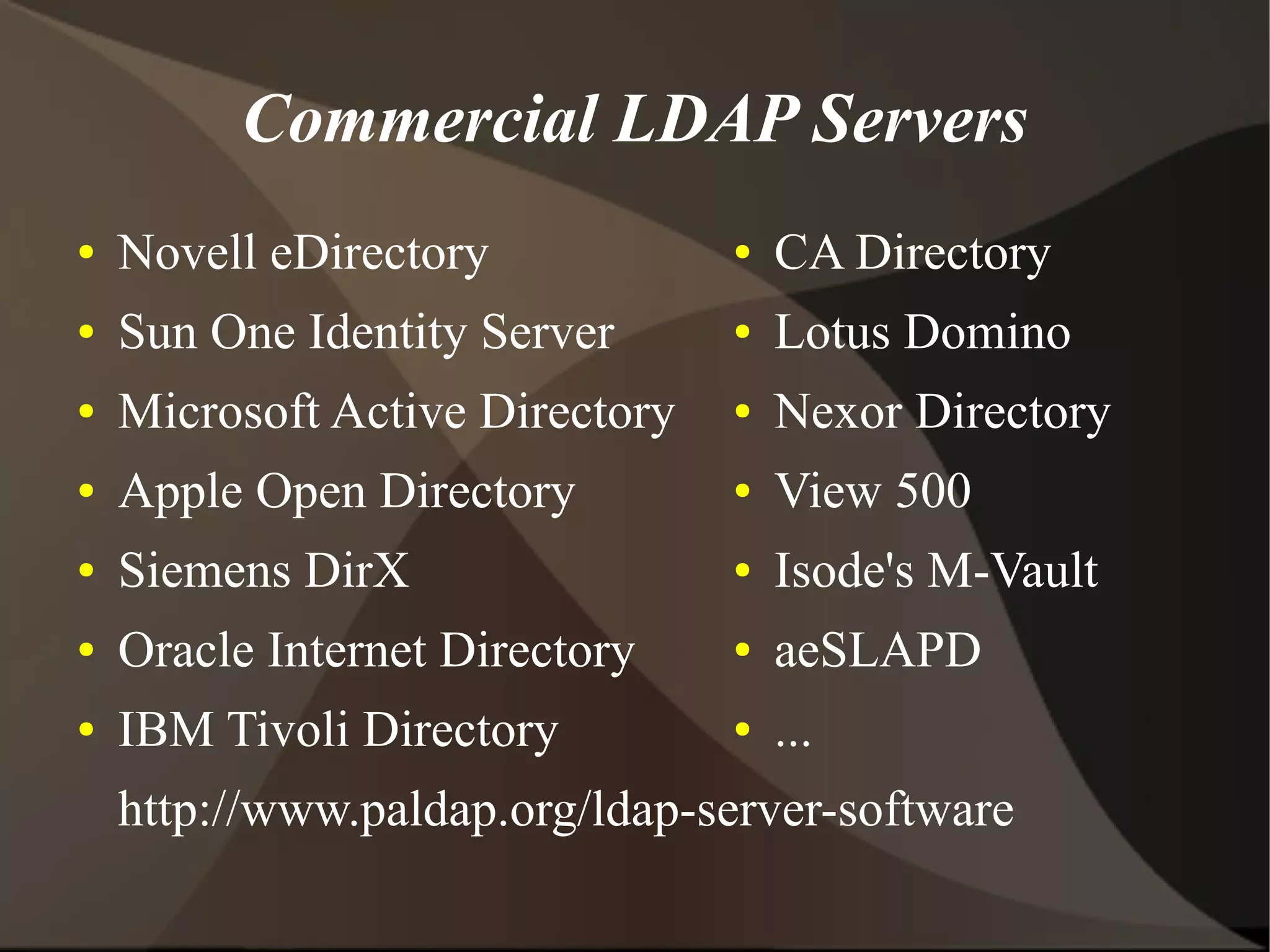 Commercial LDAP Servers
●   Novell eDirectory            ●   CA Directory
●   Sun One Identity Server      ●   Lotus Domino
●   Microsoft Active Directory   ●   Nexor Directory
●   Apple Open Directory         ●   View 500
●   Siemens DirX                 ●   Isode's M-Vault
●   Oracle Internet Directory    ●   aeSLAPD
●   IBM Tivoli Directory         ●   ...
    http://www.paldap.org/ldap-server-software
 