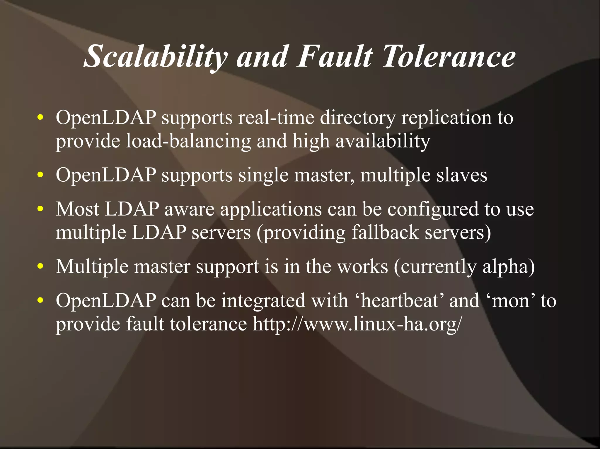 Scalability and Fault Tolerance
●   OpenLDAP supports real-time directory replication to
    provide load-balancing and high availability
●   OpenLDAP supports single master, multiple slaves
●   Most LDAP aware applications can be configured to use
    multiple LDAP servers (providing fallback servers)
●   Multiple master support is in the works (currently alpha)
●   OpenLDAP can be integrated with ‘heartbeat’ and ‘mon’ to
    provide fault tolerance http://www.linux-ha.org/
 