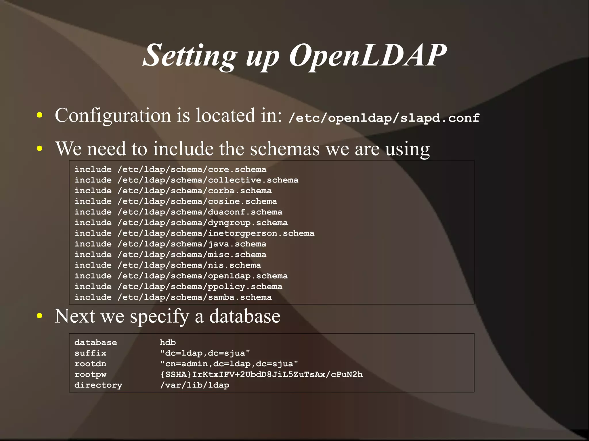 Setting up OpenLDAP
●   Configuration is located in: /etc/openldap/slapd.conf
●   We need to include the schemas we are using
      include   /etc/ldap/schema/core.schema
      include   /etc/ldap/schema/collective.schema
      include   /etc/ldap/schema/corba.schema
      include   /etc/ldap/schema/cosine.schema
      include   /etc/ldap/schema/duaconf.schema
      include   /etc/ldap/schema/dyngroup.schema
      include   /etc/ldap/schema/inetorgperson.schema
      include   /etc/ldap/schema/java.schema
      include   /etc/ldap/schema/misc.schema
      include   /etc/ldap/schema/nis.schema
      include   /etc/ldap/schema/openldap.schema
      include   /etc/ldap/schema/ppolicy.schema
      include   /etc/ldap/schema/samba.schema

●   Next we specify a database
      database         hdb
      suffix           "dc=ldap,dc=sjua"
      rootdn           "cn=admin,dc=ldap,dc=sjua"
      rootpw           {SSHA}IrKtxIFV+2UbdD8JiL5ZuTsAx/cPuN2h
      directory        /var/lib/ldap
 