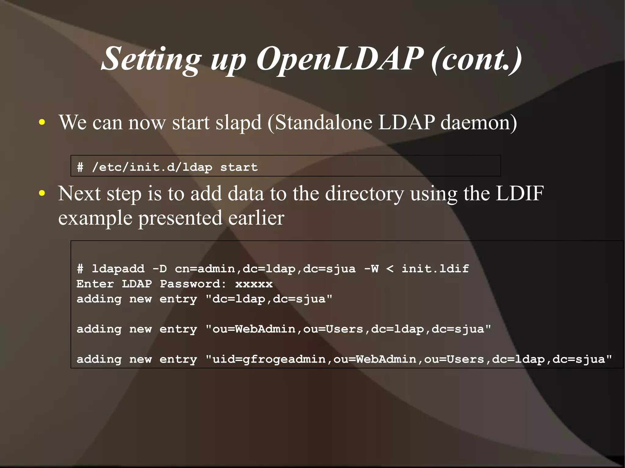 Setting up OpenLDAP (cont.)
●   We can now start slapd (Standalone LDAP daemon)
      # /etc/init.d/ldap start
●   Next step is to add data to the directory using the LDIF
    example presented earlier

      # ldapadd -D cn=admin,dc=ldap,dc=sjua -W < init.ldif
      Enter LDAP Password: xxxxx
      adding new entry "dc=ldap,dc=sjua"

      adding new entry "ou=WebAdmin,ou=Users,dc=ldap,dc=sjua"

      adding new entry "uid=gfrogeadmin,ou=WebAdmin,ou=Users,dc=ldap,dc=sjua"
 
