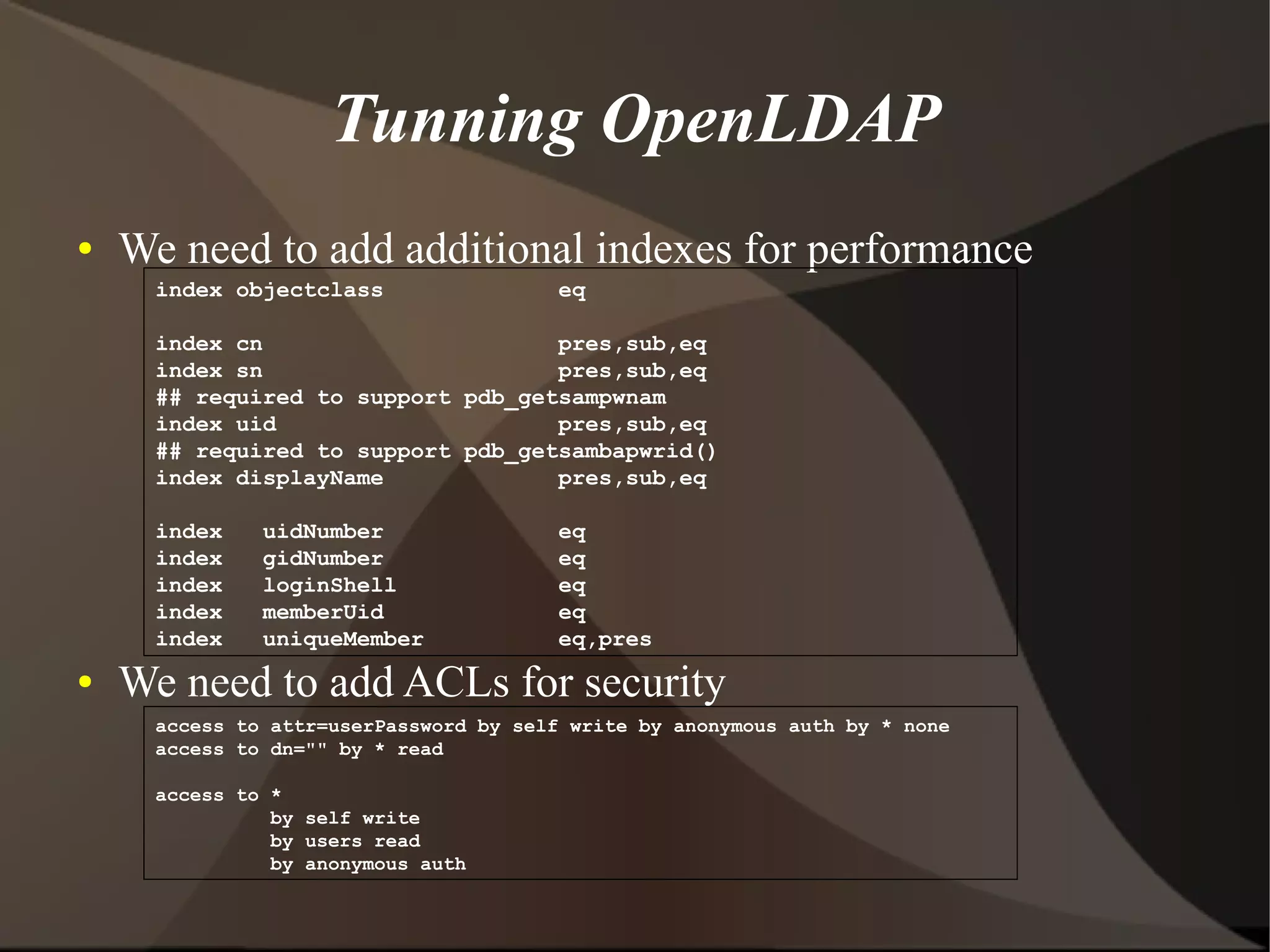 Tunning OpenLDAP
●   We need to add additional indexes for performance
      index objectclass                 eq

      index cn                      pres,sub,eq
      index sn                      pres,sub,eq
      ## required to support pdb_getsampwnam
      index uid                     pres,sub,eq
      ## required to support pdb_getsambapwrid()
      index displayName             pres,sub,eq

      index    uidNumber                eq
      index    gidNumber                eq
      index    loginShell               eq
      index    memberUid                eq
      index    uniqueMember             eq,pres
●   We need to add ACLs for security
      access to attr=userPassword by self write by anonymous auth by * none
      access to dn="" by * read

      access to *
                by self write
                by users read
                by anonymous auth
 