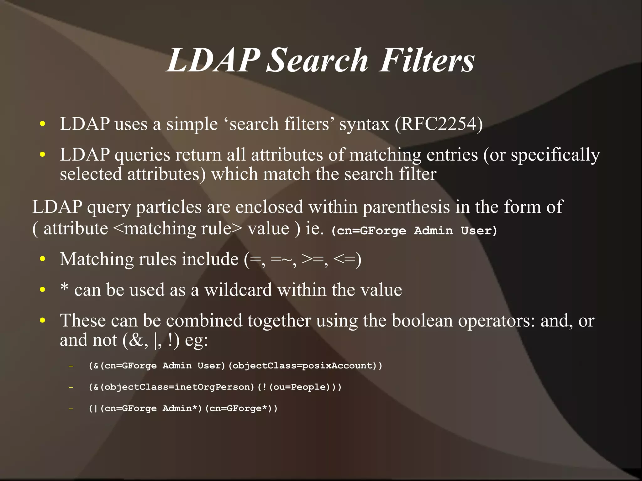 LDAP Search Filters
●   LDAP uses a simple ‘search filters’ syntax (RFC2254)
●   LDAP queries return all attributes of matching entries (or specifically
    selected attributes) which match the search filter
LDAP query particles are enclosed within parenthesis in the form of
( attribute <matching rule> value ) ie. (cn=GForge Admin User)
●   Matching rules include (=, =~, >=, <=)
●   * can be used as a wildcard within the value
●   These can be combined together using the boolean operators: and, or
    and not (&, |, !) eg:
     –   (&(cn=GForge Admin User)(objectClass=posixAccount))

     –   (&(objectClass=inetOrgPerson)(!(ou=People)))

     –   (|(cn=GForge Admin*)(cn=GForge*))
 