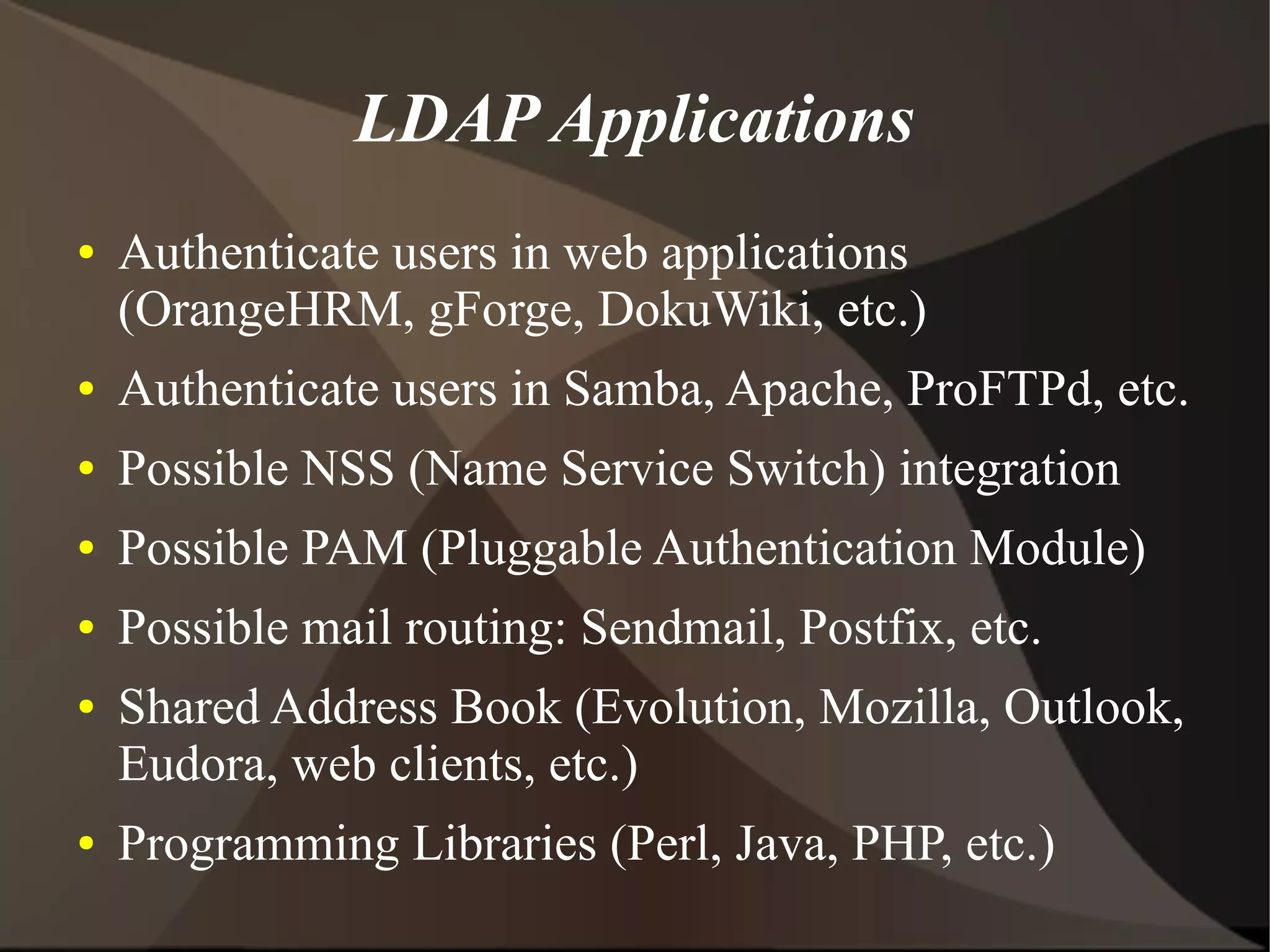 LDAP Applications
●   Authenticate users in web applications
    (OrangeHRM, gForge, DokuWiki, etc.)
●   Authenticate users in Samba, Apache, ProFTPd, etc.
●   Possible NSS (Name Service Switch) integration
●   Possible PAM (Pluggable Authentication Module)
●   Possible mail routing: Sendmail, Postfix, etc.
●   Shared Address Book (Evolution, Mozilla, Outlook,
    Eudora, web clients, etc.)
●   Programming Libraries (Perl, Java, PHP, etc.)
 
