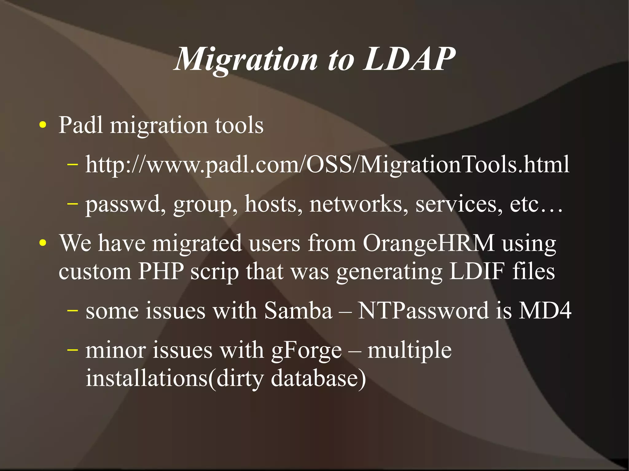 Migration to LDAP
●   Padl migration tools
    –   http://www.padl.com/OSS/MigrationTools.html
    –   passwd, group, hosts, networks, services, etc…
●   We have migrated users from OrangeHRM using
    custom PHP scrip that was generating LDIF files
    –   some issues with Samba – NTPassword is MD4
    –   minor issues with gForge – multiple
        installations(dirty database)
 