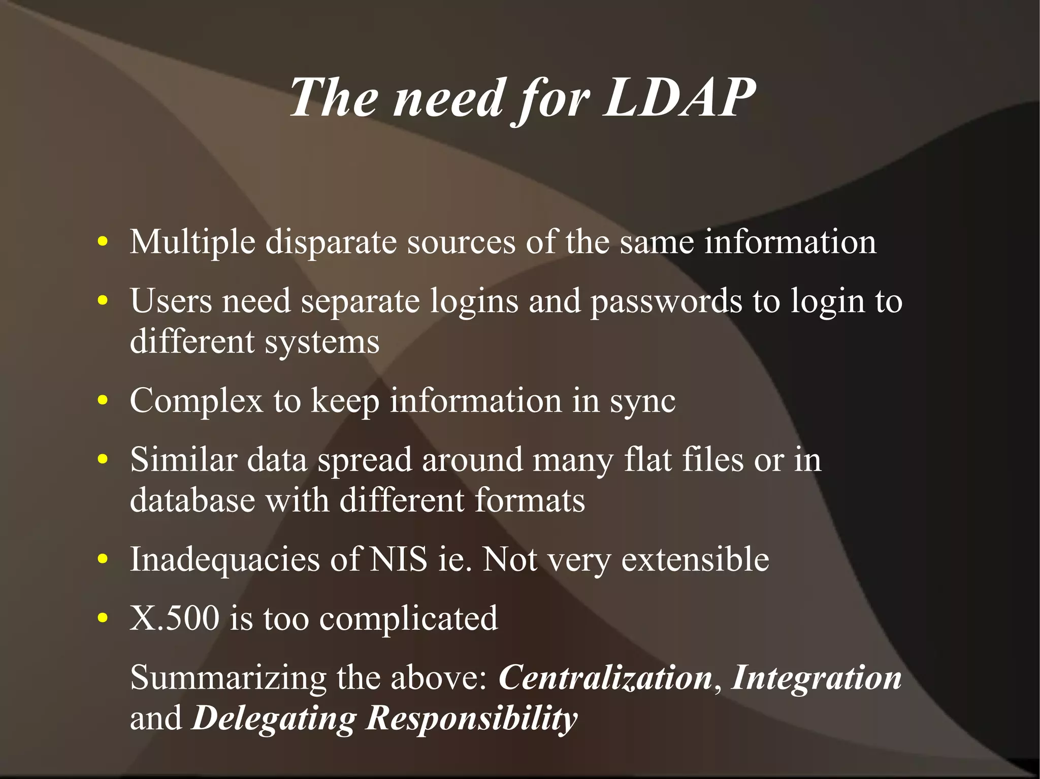 The need for LDAP

●   Multiple disparate sources of the same information
●   Users need separate logins and passwords to login to
    different systems
●   Complex to keep information in sync
●   Similar data spread around many flat files or in
    database with different formats
●   Inadequacies of NIS ie. Not very extensible
●   X.500 is too complicated
    Summarizing the above: Centralization, Integration
    and Delegating Responsibility
 