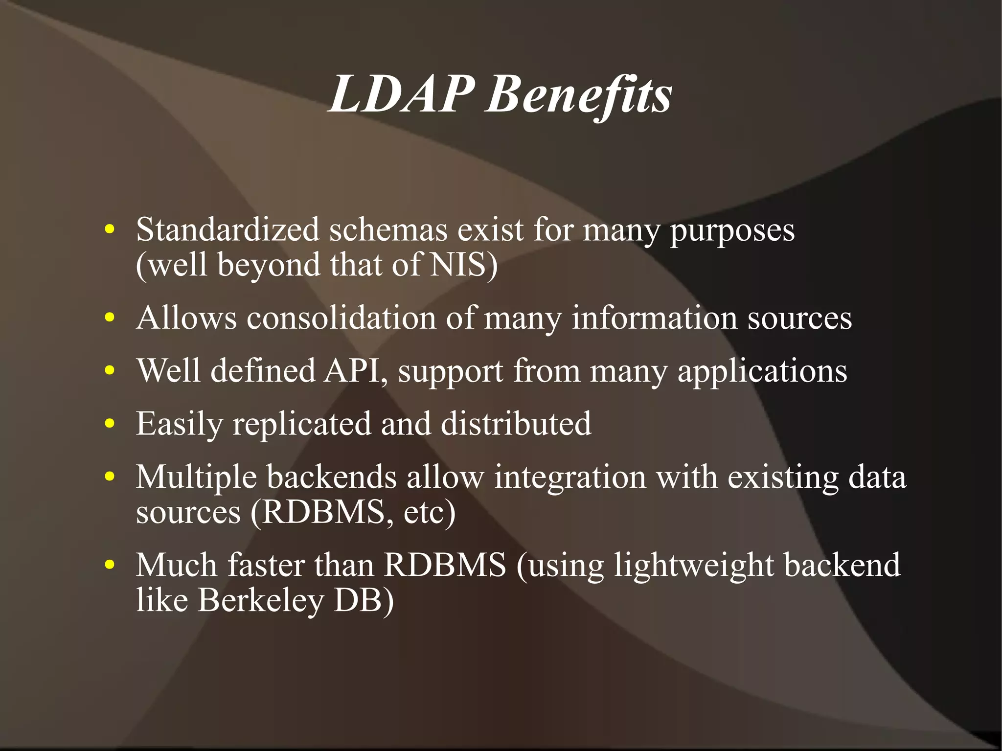LDAP Benefits

●   Standardized schemas exist for many purposes
    (well beyond that of NIS)
●   Allows consolidation of many information sources
●   Well defined API, support from many applications
●   Easily replicated and distributed
●   Multiple backends allow integration with existing data
    sources (RDBMS, etc)
●   Much faster than RDBMS (using lightweight backend
    like Berkeley DB)
 