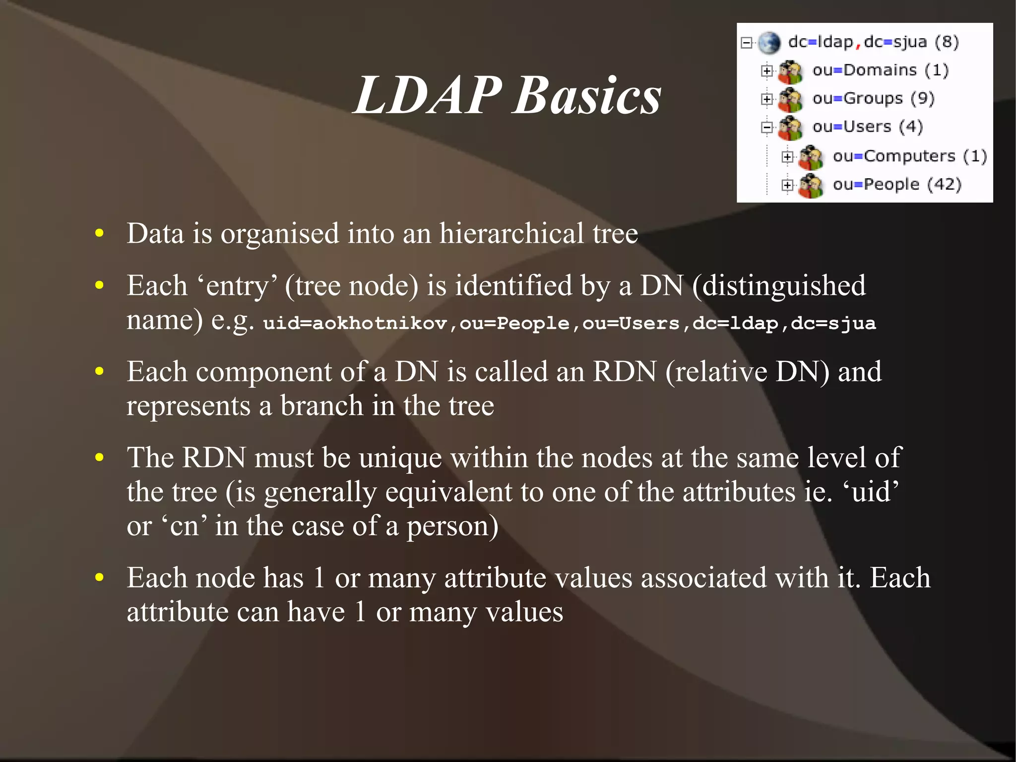 LDAP Basics

●   Data is organised into an hierarchical tree
●   Each ‘entry’ (tree node) is identified by a DN (distinguished
    name) e.g. uid=aokhotnikov,ou=People,ou=Users,dc=ldap,dc=sjua
●   Each component of a DN is called an RDN (relative DN) and
    represents a branch in the tree
●   The RDN must be unique within the nodes at the same level of
    the tree (is generally equivalent to one of the attributes ie. ‘uid’
    or ‘cn’ in the case of a person)
●   Each node has 1 or many attribute values associated with it. Each
    attribute can have 1 or many values
 
