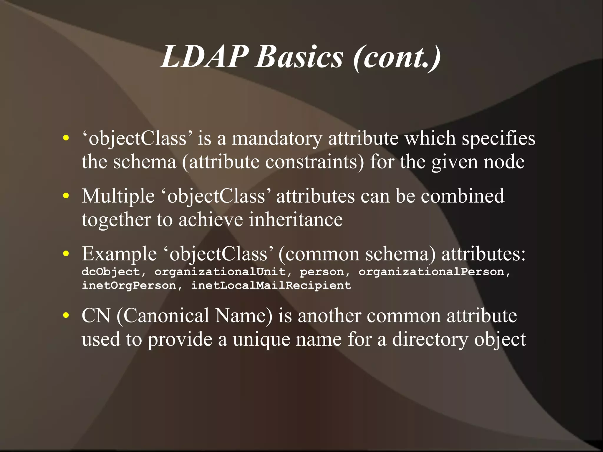 LDAP Basics (cont.)

●   ‘objectClass’ is a mandatory attribute which specifies
    the schema (attribute constraints) for the given node
●   Multiple ‘objectClass’ attributes can be combined
    together to achieve inheritance
●   Example ‘objectClass’ (common schema) attributes:
    dcObject, organizationalUnit, person, organizationalPerson,
    inetOrgPerson, inetLocalMailRecipient

●   CN (Canonical Name) is another common attribute
    used to provide a unique name for a directory object
 