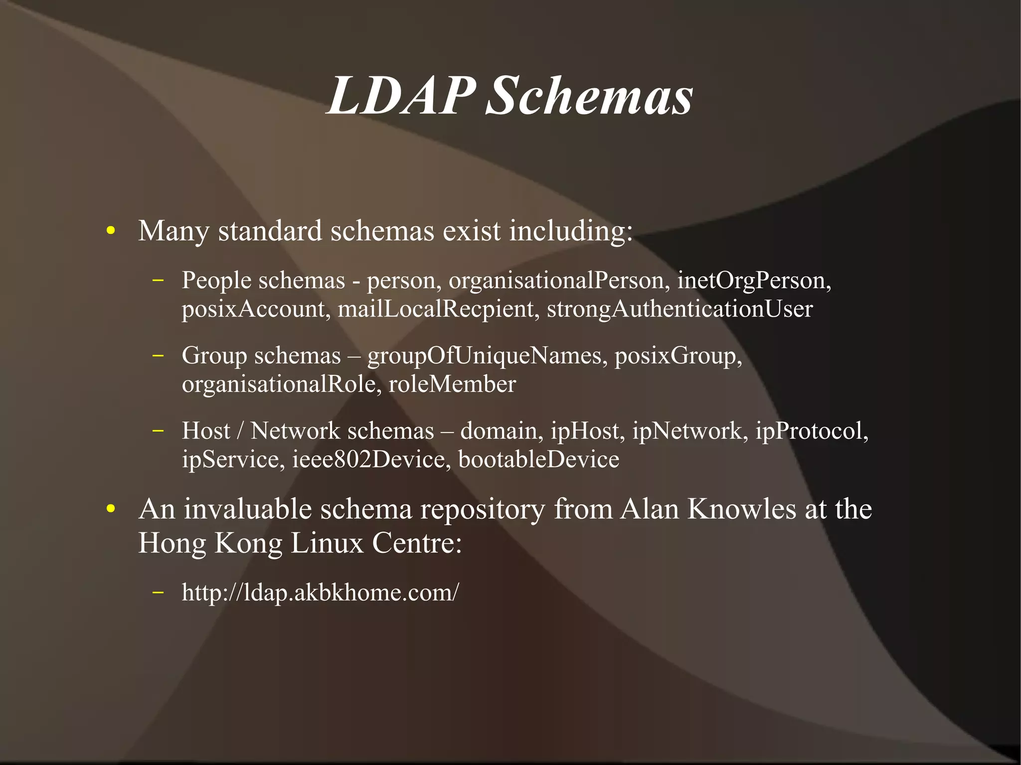 LDAP Schemas

●   Many standard schemas exist including:
     –   People schemas - person, organisationalPerson, inetOrgPerson,
         posixAccount, mailLocalRecpient, strongAuthenticationUser
     –   Group schemas – groupOfUniqueNames, posixGroup,
         organisationalRole, roleMember
     –   Host / Network schemas – domain, ipHost, ipNetwork, ipProtocol,
         ipService, ieee802Device, bootableDevice
●   An invaluable schema repository from Alan Knowles at the
    Hong Kong Linux Centre:
     –   http://ldap.akbkhome.com/
 