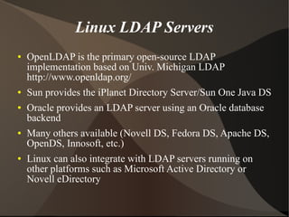 Linux LDAP Servers
●   OpenLDAP is the primary open-source LDAP
    implementation based on Univ. Michigan LDAP
    http://www.openldap.org/
●   Sun provides the iPlanet Directory Server/Sun One Java DS
●   Oracle provides an LDAP server using an Oracle database
    backend
●   Many others available (Novell DS, Fedora DS, Apache DS,
    OpenDS, Innosoft, etc.)
●   Linux can also integrate with LDAP servers running on
    other platforms such as Microsoft Active Directory or
    Novell eDirectory
 