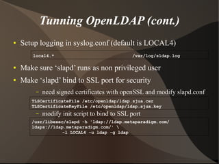 Tunning OpenLDAP (cont.)
●   Setup logging in syslog.conf (default is LOCAL4)
        local4.*                               /var/log/sldap.log

●   Make sure ‘slapd’ runs as non privileged user
●   Make ‘slapd’ bind to SSL port for security
         –   need signed certificates with openSSL and modify slapd.conf
       TLSCertificateFile /etc/openldap/ldap.sjua.cer
       TLSCertificateKeyFile /etc/openldap/ldap.sjua.key
         –   modify init script to bind to SSL port
       /usr/libexec/slapd -h 'ldap://ldap.metaparadigm.com/
       ldaps://ldap.metaparadigm.com/' 
                   -l LOCAL4 -u ldap -g ldap
 