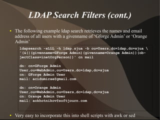 LDAP Search Filters (cont.)
●   The following example ldap search retrieves the names and email
    address of all users with a givenname of ‘Gforge Admin’ or ‘Orange
    Admin’
      ldapsearch -xLLL -h ldap.sjua -b ou=Users,dc=ldap,dc=sjua 
      '(&(|(givenname=GForge Admin)(givenname=Orange Admin))(ob-
      jectClass=inetOrgPerson))' cn mail

      dn: cn=GForge Admin
      User,ou=WebAdmin,ou=Users,dc=ldap,dc=sjua
      cn: GForge Admin User
      mail: acidumirae@gmail.com

      dn: cn=Orange Admin
      User,ou=WebAdmin,ou=Users,dc=ldap,dc=sjua
      cn: Orange Admin User
      mail: aokhotnikov@softjourn.com


●   Very easy to incorporate this into shell scripts with awk or sed
 