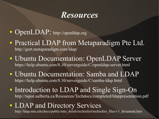 Resources
●   OpenLDAP: http://openldap.org
●   Practical LDAP from Metaparadigm Pte Ltd.
    http://gort.metaparadigm.com/ldap/
●   Ubuntu Documentation: OpenLDAP Server
    https://help.ubuntu.com/8.10/serverguide/C/openldap-server.html
●   Ubuntu Documentation: Samba and LDAP
    https://help.ubuntu.com/8.10/serverguide/C/samba-ldap.html
●   Introduction to LDAP and Single Sign-On
    http://tapor.ualberta.ca/Resources/Techdocs/completed/ldappresentation.pdf
●   LDAP and Directory Services
    http://ldap.mtu.edu/docs/public/mtu_dsinfo/techiefest/techiefest_files/v3_document.htm
 