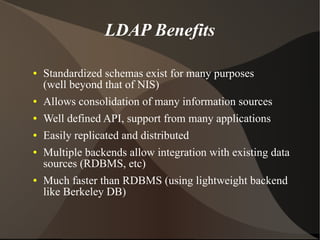 LDAP Benefits

●   Standardized schemas exist for many purposes
    (well beyond that of NIS)
●   Allows consolidation of many information sources
●   Well defined API, support from many applications
●   Easily replicated and distributed
●   Multiple backends allow integration with existing data
    sources (RDBMS, etc)
●   Much faster than RDBMS (using lightweight backend
    like Berkeley DB)
 