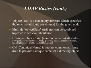 LDAP Basics (cont.)

●   ‘objectClass’ is a mandatory attribute which specifies
    the schema (attribute constraints) for the given node
●   Multiple ‘objectClass’ attributes can be combined
    together to achieve inheritance
●   Example ‘objectClass’ (common schema) attributes:
    dcObject, organizationalUnit, person, organizationalPerson,
    inetOrgPerson, inetLocalMailRecipient

●   CN (Canonical Name) is another common attribute
    used to provide a unique name for a directory object
 