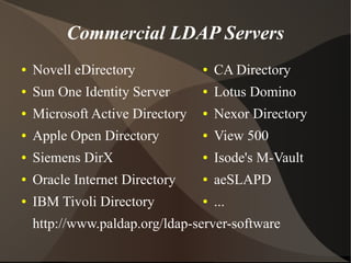 Commercial LDAP Servers
●   Novell eDirectory            ●   CA Directory
●   Sun One Identity Server      ●   Lotus Domino
●   Microsoft Active Directory   ●   Nexor Directory
●   Apple Open Directory         ●   View 500
●   Siemens DirX                 ●   Isode's M-Vault
●   Oracle Internet Directory    ●   aeSLAPD
●   IBM Tivoli Directory         ●   ...
    http://www.paldap.org/ldap-server-software
 