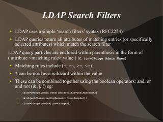 LDAP Search Filters
●   LDAP uses a simple ‘search filters’ syntax (RFC2254)
●   LDAP queries return all attributes of matching entries (or specifically
    selected attributes) which match the search filter
LDAP query particles are enclosed within parenthesis in the form of
( attribute <matching rule> value ) ie. (cn=GForge Admin User)
●   Matching rules include (=, =~, >=, <=)
●   * can be used as a wildcard within the value
●   These can be combined together using the boolean operators: and, or
    and not (&, |, !) eg:
     –   (&(cn=GForge Admin User)(objectClass=posixAccount))

     –   (&(objectClass=inetOrgPerson)(!(ou=People)))

     –   (|(cn=GForge Admin*)(cn=GForge*))
 