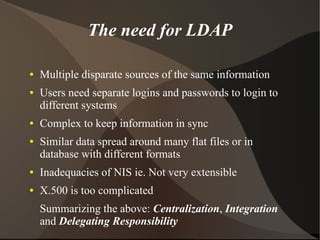The need for LDAP

●   Multiple disparate sources of the same information
●   Users need separate logins and passwords to login to
    different systems
●   Complex to keep information in sync
●   Similar data spread around many flat files or in
    database with different formats
●   Inadequacies of NIS ie. Not very extensible
●   X.500 is too complicated
    Summarizing the above: Centralization, Integration
    and Delegating Responsibility
 