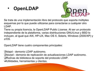 • OpenLDAP
Se trata de una implementación libre del protocolo que soporta múltiples
esquemas por lo que puede utilizarse para conectarse a cualquier otro
LDAP.
Tiene su propia licencia, la OpenLDAP Public License. Al ser un protocolo
independiente de la plataforma, varias distribuciones GNU/Linux y BSD lo
incluyen, al igual que AIX, HP-UX, Mac OS X, Solaris, Windows (2000/XP) y
z/OS.
OpenLDAP tiene cuatro componentes principales:
slapd - demonio LDAP autónomo.
slurpd - demonio de replicación de actualizaciones LDAP autónomo.
Rutinas de biblioteca de soporte del protocolo LDAP.
Utilidades, herramientas y clientes.
 