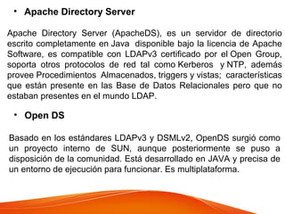 • Apache Directory Server
Apache Directory Server (ApacheDS), es un servidor de directorio
escrito completamente en Java disponible bajo la licencia de Apache
Software, es compatible con LDAPv3 certificado por el Open Group,
soporta otros protocolos de red tal como Kerberos y NTP, además
provee Procedimientos Almacenados, triggers y vistas; características
que están presente en las Base de Datos Relacionales pero que no
estaban presentes en el mundo LDAP.
• Open DS
Basado en los estándares LDAPv3 y DSMLv2, OpenDS surgió como
un proyecto interno de SUN, aunque posteriormente se puso a
disposición de la comunidad. Está desarrollado en JAVA y precisa de
un entorno de ejecución para funcionar. Es multiplataforma.
 