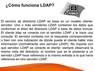 ¿Cómo funciona LDAP?
El servicio de directorio LDAP se basa en un modelo cliente-
servidor. Uno o más servidores LDAP contienen los datos que
conforman el árbol del directorio LDAP o base de datos troncal.
El cliente ldap se conecta con el servidor LDAP y le hace una
consulta. El servidor contesta con la respuesta correspondiente,
o bien con una indicación de dónde puede el cliente hallar más
información (normalmente otro servidor LDAP). No importa con
qué servidor LDAP se conecte el cliente: siempre observará la
misma vista del directorio; el nombre que se le presenta a un
servidor LDAP hace referencia a la misma entrada a la que haría
referencia en otro servidor LDAP.
 