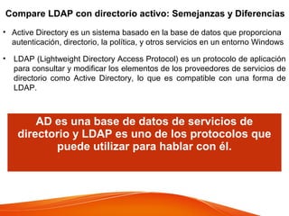 Compare LDAP con directorio activo: Semejanzas y Diferencias
• Active Directory es un sistema basado en la base de datos que proporciona
autenticación, directorio, la política, y otros servicios en un entorno Windows
• LDAP (Lightweight Directory Access Protocol) es un protocolo de aplicación
para consultar y modificar los elementos de los proveedores de servicios de
directorio como Active Directory, lo que es compatible con una forma de
LDAP.
AD es una base de datos de servicios de
directorio y LDAP es uno de los protocolos que
puede utilizar para hablar con él.
 