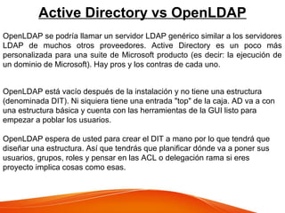 Active Directory vs OpenLDAP
OpenLDAP se podría llamar un servidor LDAP genérico similar a los servidores
LDAP de muchos otros proveedores. Active Directory es un poco más
personalizada para una suite de Microsoft producto (es decir: la ejecución de
un dominio de Microsoft). Hay pros y los contras de cada uno.
OpenLDAP está vacío después de la instalación y no tiene una estructura
(denominada DIT). Ni siquiera tiene una entrada "top" de la caja. AD va a con
una estructura básica y cuenta con las herramientas de la GUI listo para
empezar a poblar los usuarios.
OpenLDAP espera de usted para crear el DIT a mano por lo que tendrá que
diseñar una estructura. Así que tendrás que planificar dónde va a poner sus
usuarios, grupos, roles y pensar en las ACL o delegación rama si eres
proyecto implica cosas como esas.
 