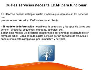 Cuáles servicios necesita LDAP para funcionar.
En LDAP se pueden distinguir cuatro modelos que representan los servicios
que
proporciona un servidor LDAP vistos por el cliente.
- El modelo de información : establece la estructura y los tipos de datos que
tiene el directorio: esquemas, entradas, atributos, etc.
Según este modelo un directorio está formado por entradas estructuradas en
forma de árbol. Cada entrada estará definida por un conjunto de atributos y
cada atributo está compuesto por un nombre y su valor.
 