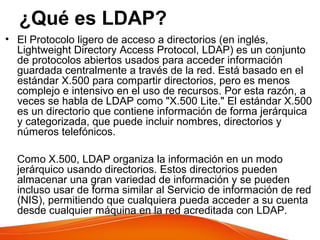 ¿Qué es LDAP?
• El Protocolo ligero de acceso a directorios (en inglés,
Lightweight Directory Access Protocol, LDAP) es un conjunto
de protocolos abiertos usados para acceder información
guardada centralmente a través de la red. Está basado en el
estándar X.500 para compartir directorios, pero es menos
complejo e intensivo en el uso de recursos. Por esta razón, a
veces se habla de LDAP como "X.500 Lite." El estándar X.500
es un directorio que contiene información de forma jerárquica
y categorizada, que puede incluir nombres, directorios y
números telefónicos.
Como X.500, LDAP organiza la información en un modo
jerárquico usando directorios. Estos directorios pueden
almacenar una gran variedad de información y se pueden
incluso usar de forma similar al Servicio de información de red
(NIS), permitiendo que cualquiera pueda acceder a su cuenta
desde cualquier máquina en la red acreditada con LDAP.
 