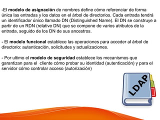 -El modelo de asignación de nombres define cómo referenciar de forma
única las entradas y los datos en el árbol de directorios. Cada entrada tendrá
un identificador único llamado DN (Distinguished Name). El DN se construye a
partir de un RDN (relative DN) que se compone de varios atributos de la
entrada, seguido de los DN de sus ancestros.
- El modelo funcional establece las operaciones para acceder al árbol de
directorio: autenticación, solicitudes y actualizaciones.
- Por ultimo el modelo de seguridad establece los mecanismos que
garantizan para el cliente cómo probar su identidad (autenticación) y para el
servidor cómo controlar acceso (autorización)
 