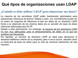 Qué tipos de organizaciones usan LDAP
¿Cuándo se debe utilizar LDAP para almacenar sus datos?
La mayoría de los servidores LDAP están fuertemente optimizados para
operaciones intensivas de lectura. Debido a esto, uno normalmente puede ver
un orden de magnitud de diferencia al leer los datos de un directorio LDAP
frente a la obtención de los mismos datos de un servidor de base de datos
relacional optimizada para OLTP.
Debido a esta optimización, sin embargo, la mayoría de los directorios LDAP
no son muy adecuadas para el almacenamiento de datos en el que los
cambios son frecuentes.
Por ejemplo, un servidor de directorio LDAP es ideal para almacenar el
directorio telefónico interno de su empresa, pero ni se te ocurra utilizarlo como
un back-end de base de datos para su sitio de comercio electrónico de alto
volumen.
 