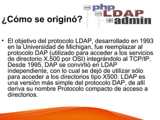 ¿Cómo se originó?
• El objetivo del protocolo LDAP, desarrollado en 1993
en la Universidad de Michigan, fue reemplazar al
protocolo DAP (utilizado para acceder a los servicios
de directorio X.500 por OSI) integrándolo al TCP/IP.
Desde 1995, DAP se convirtió en LDAP
independiente, con lo cual se dejó de utilizar sólo
para acceder a los directorios tipo X500. LDAP es
una versión más simple del protocolo DAP, de allí
deriva su nombre Protocolo compacto de acceso a
directorios.
 