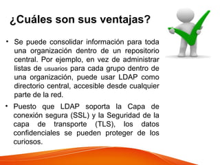 ¿Cuáles son sus ventajas?
• Se puede consolidar información para toda
una organización dentro de un repositorio
central. Por ejemplo, en vez de administrar
listas de usuarios para cada grupo dentro de
una organización, puede usar LDAP como
directorio central, accesible desde cualquier
parte de la red.
• Puesto que LDAP soporta la Capa de
conexión segura (SSL) y la Seguridad de la
capa de transporte (TLS), los datos
confidenciales se pueden proteger de los
curiosos.
 