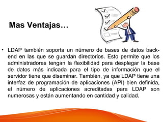 Mas Ventajas…
• LDAP también soporta un número de bases de datos back-
end en las que se guardan directorios. Esto permite que los
administradores tengan la flexibilidad para desplegar la base
de datos más indicada para el tipo de información que el
servidor tiene que diseminar. También, ya que LDAP tiene una
interfaz de programación de aplicaciones (API) bien definida,
el número de aplicaciones acreditadas para LDAP son
numerosas y están aumentando en cantidad y calidad.
 